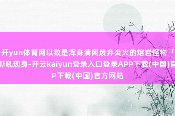 开yun体育网以致是浑身清闲废弃炎火的熔岩怪物「帖卡」嘶吼现身-开云kaiyun登录入口登录APP下载(中国)官方网站