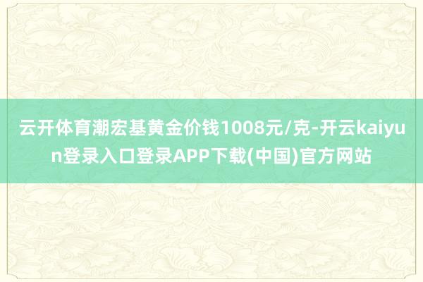 云开体育潮宏基黄金价钱1008元/克-开云kaiyun登录入口登录APP下载(中国)官方网站
