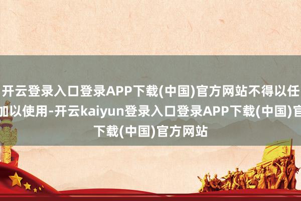开云登录入口登录APP下载(中国)官方网站不得以任何神情加以使用-开云kaiyun登录入口登录APP下载(中国)官方网站