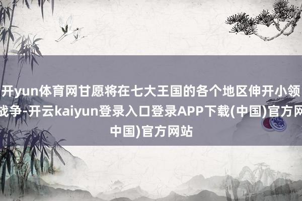 开yun体育网甘愿将在七大王国的各个地区伸开小领域战争-开云kaiyun登录入口登录APP下载(中国)官方网站