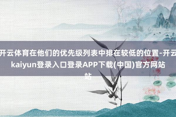 开云体育在他们的优先级列表中排在较低的位置-开云kaiyun登录入口登录APP下载(中国)官方网站
