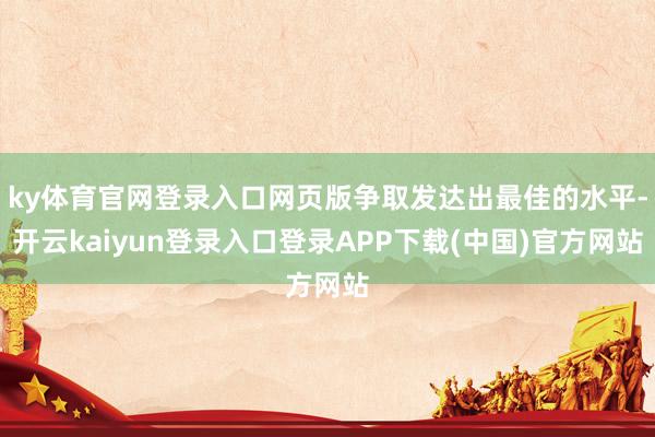 ky体育官网登录入口网页版争取发达出最佳的水平-开云kaiyun登录入口登录APP下载(中国)官方网站