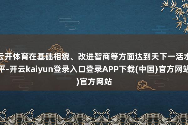 云开体育在基础相貌、改进智商等方面达到天下一活水平-开云kaiyun登录入口登录APP下载(中国)官方网站