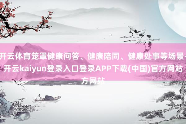开云体育笼罩健康问答、健康陪同、健康处事等场景-开云kaiyun登录入口登录APP下载(中国)官方网站
