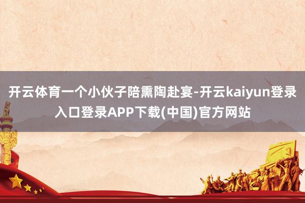 开云体育一个小伙子陪熏陶赴宴-开云kaiyun登录入口登录APP下载(中国)官方网站