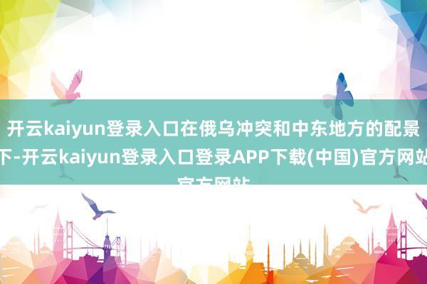 开云kaiyun登录入口在俄乌冲突和中东地方的配景下-开云kaiyun登录入口登录APP下载(中国)官方网站