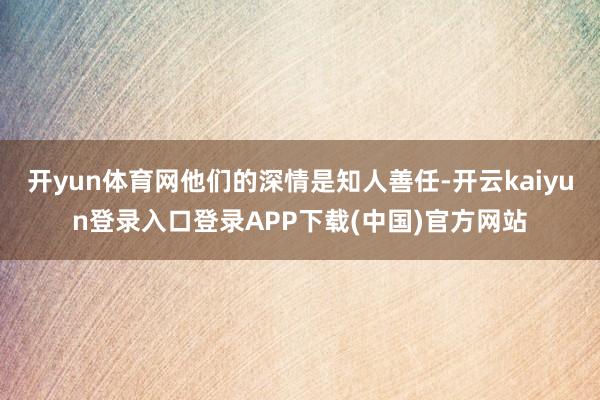 开yun体育网他们的深情是知人善任-开云kaiyun登录入口登录APP下载(中国)官方网站