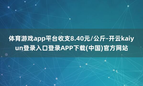体育游戏app平台收支8.40元/公斤-开云kaiyun登录入口登录APP下载(中国)官方网站