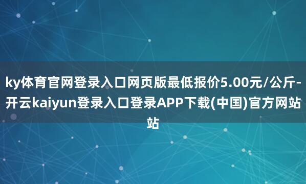 ky体育官网登录入口网页版最低报价5.00元/公斤-开云kaiyun登录入口登录APP下载(中国)官方网站