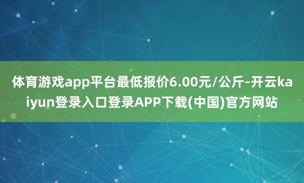 体育游戏app平台最低报价6.00元/公斤-开云kaiyun登录入口登录APP下载(中国)官方网站