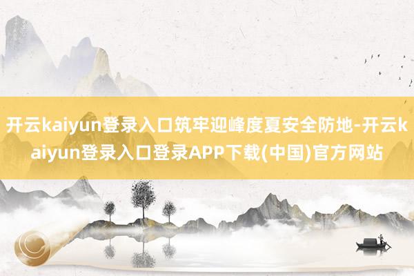 开云kaiyun登录入口筑牢迎峰度夏安全防地-开云kaiyun登录入口登录APP下载(中国)官方网站