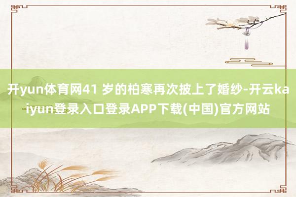 开yun体育网41 岁的柏寒再次披上了婚纱-开云kaiyun登录入口登录APP下载(中国)官方网站