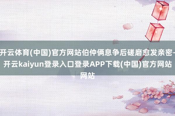 开云体育(中国)官方网站伯仲俩息争后磋磨愈发亲密-开云kaiyun登录入口登录APP下载(中国)官方网站