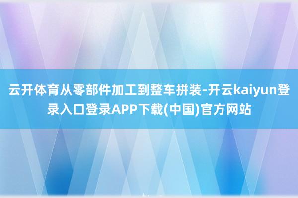 云开体育从零部件加工到整车拼装-开云kaiyun登录入口登录APP下载(中国)官方网站
