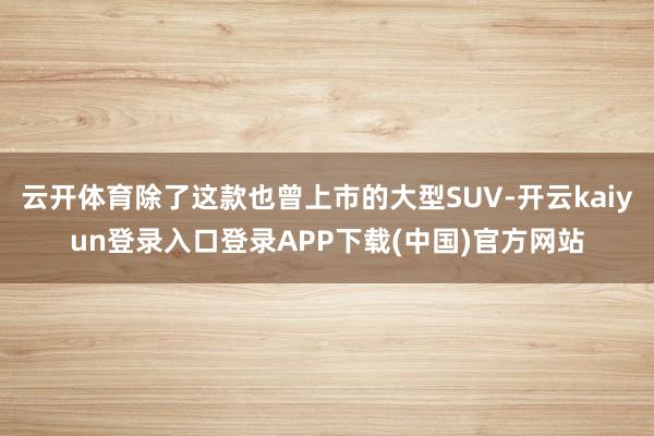 云开体育除了这款也曾上市的大型SUV-开云kaiyun登录入口登录APP下载(中国)官方网站