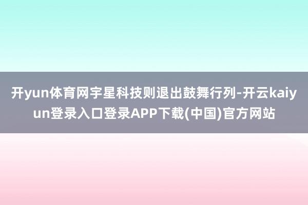 开yun体育网宇星科技则退出鼓舞行列-开云kaiyun登录入口登录APP下载(中国)官方网站