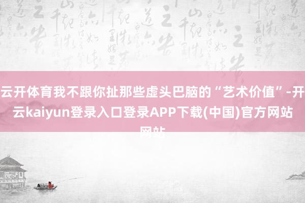 云开体育我不跟你扯那些虚头巴脑的“艺术价值”-开云kaiyun登录入口登录APP下载(中国)官方网站