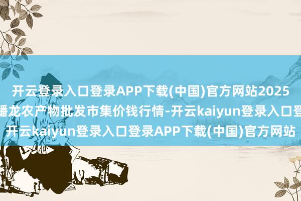开云登录入口登录APP下载(中国)官方网站2025年9月11日湖北鄂州市蟠龙农产物批发市集价钱行情-开云kaiyun登录入口登录APP下载(中国)官方网站
